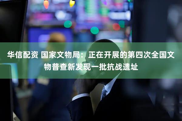 华信配资 国家文物局：正在开展的第四次全国文物普查新发现一批抗战遗址