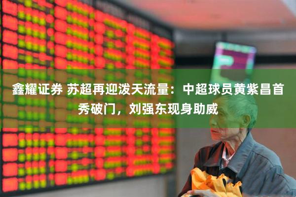 鑫耀证券 苏超再迎泼天流量：中超球员黄紫昌首秀破门，刘强东现身助威