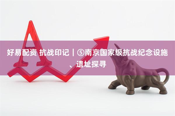 好易配资 抗战印记｜⑤南京国家级抗战纪念设施、遗址探寻
