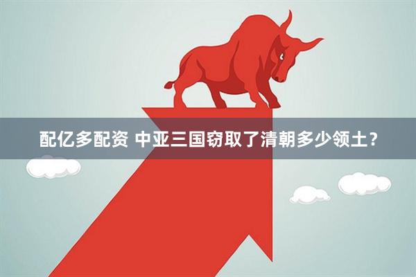 配亿多配资 中亚三国窃取了清朝多少领土？