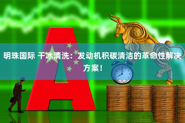 明珠国际 干冰清洗：发动机积碳清洁的革命性解决方案！