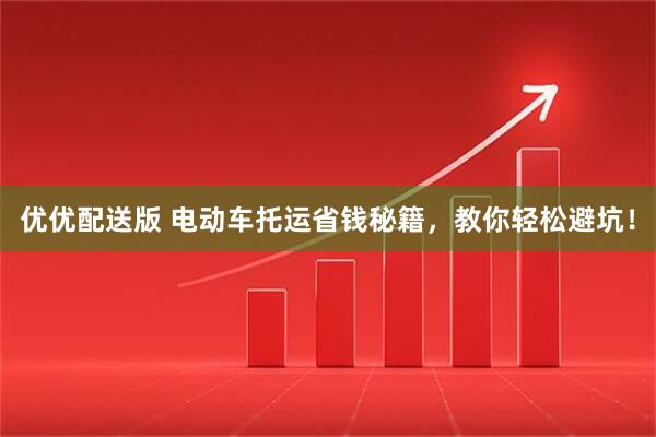 优优配送版 电动车托运省钱秘籍，教你轻松避坑！