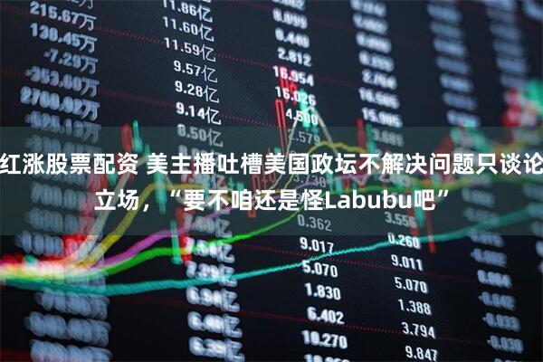 红涨股票配资 美主播吐槽美国政坛不解决问题只谈论立场，“要不咱还是怪Labubu吧”