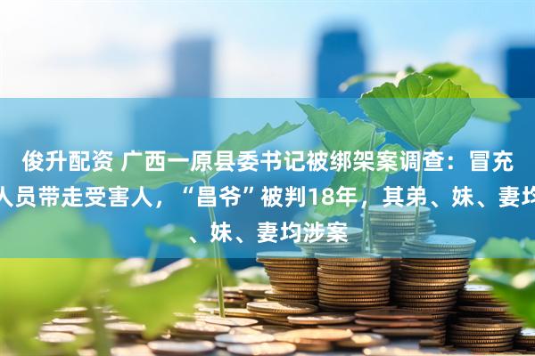 俊升配资 广西一原县委书记被绑架案调查：冒充执法人员带走受害人，“昌爷”被判18年，其弟、妹、妻均涉案