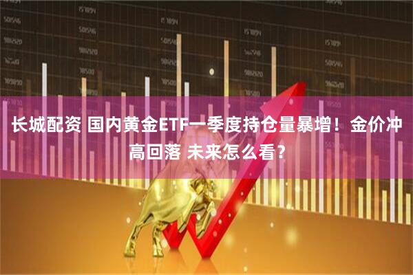 长城配资 国内黄金ETF一季度持仓量暴增！金价冲高回落 未来怎么看？