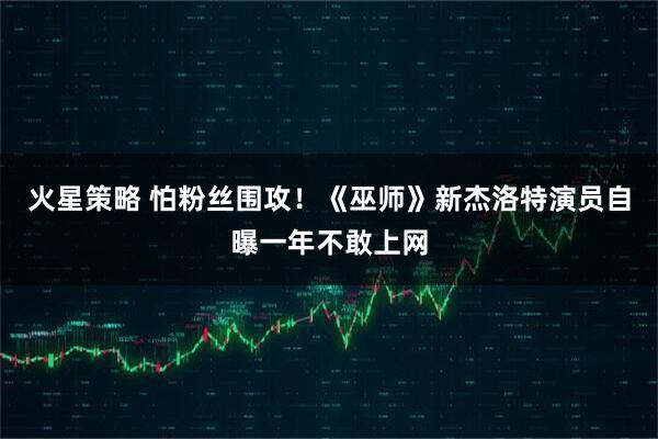 火星策略 怕粉丝围攻！《巫师》新杰洛特演员自曝一年不敢上网