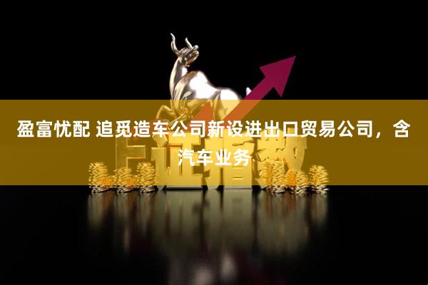 盈富忧配 追觅造车公司新设进出口贸易公司，含汽车业务