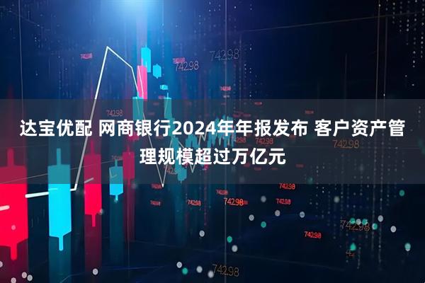 达宝优配 网商银行2024年年报发布 客户资产管理规模超过万亿元