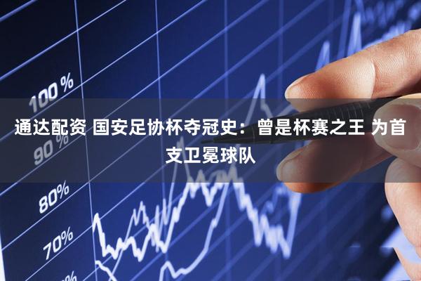 通达配资 国安足协杯夺冠史：曾是杯赛之王 为首支卫冕球队