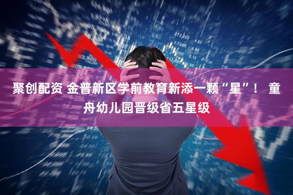 聚创配资 金普新区学前教育新添一颗“星”！ 童舟幼儿园晋级省五星级