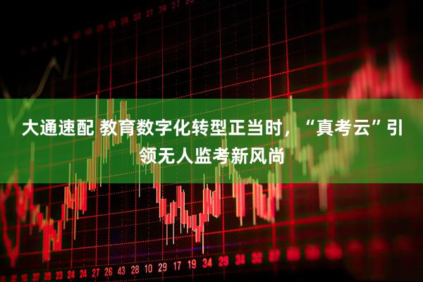 大通速配 教育数字化转型正当时，“真考云”引领无人监考新风尚