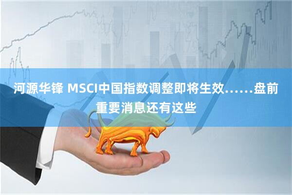 河源华锋 MSCI中国指数调整即将生效……盘前重要消息还有这些