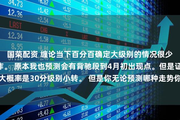 国荣配资 缠论当下百分百确定大级别的情况很少。但是不影响你的操作。 原本我也预测会有背驰段到4月初出现点。但是证金放水。大概率是30分级别小转。 但是你无论预测哪种走势你按照5分级别操作跟随就是。不用去