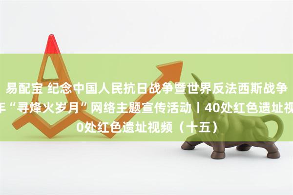 易配宝 纪念中国人民抗日战争暨世界反法西斯战争胜利80周年“寻烽火岁月”网络主题宣传活动丨40处红色遗址视频（十五）