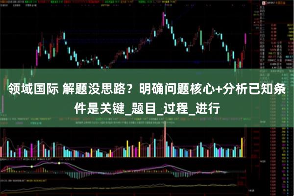 领域国际 解题没思路？明确问题核心+分析已知条件是关键_题目_过程_进行