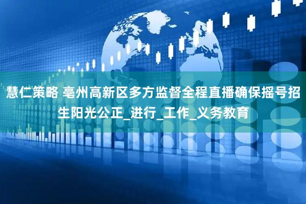 慧仁策略 亳州高新区多方监督全程直播确保摇号招生阳光公正_进行_工作_义务教育