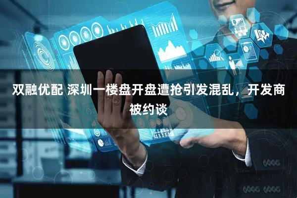 双融优配 深圳一楼盘开盘遭抢引发混乱，开发商被约谈