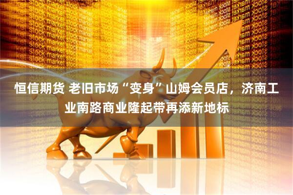 恒信期货 老旧市场“变身”山姆会员店，济南工业南路商业隆起带再添新地标