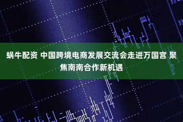 蜗牛配资 中国跨境电商发展交流会走进万国宫 聚焦南南合作新机遇