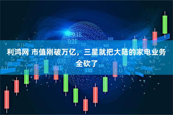 利鸿网 市值刚破万亿，三星就把大陆的家电业务全砍了