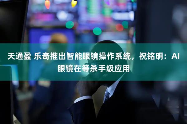 天通盈 乐奇推出智能眼镜操作系统，祝铭明：AI眼镜在等杀手级应用