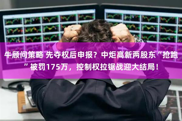 牛顾问策略 先夺权后申报?中炬高新两股东“抢跑”被罚175万,控制权拉锯战迎大结局!