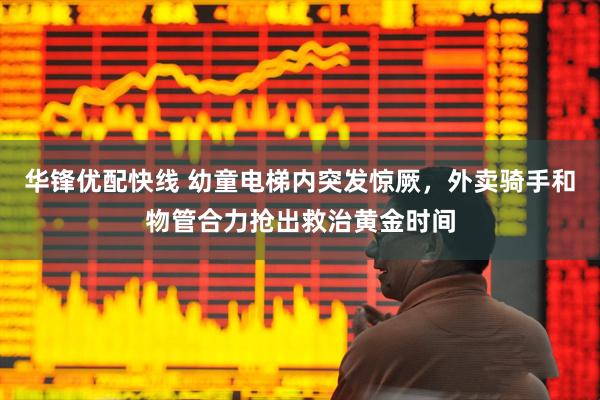 华锋优配快线 幼童电梯内突发惊厥，外卖骑手和物管合力抢出救治黄金时间