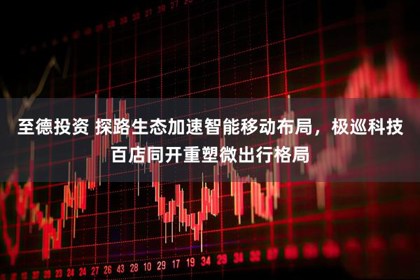 至德投资 探路生态加速智能移动布局,极巡科技百店同开重塑微出行格局